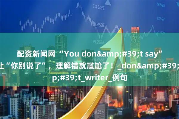 配资新闻网 “You don't say”的意思可不是让“你别说了”，理解错就尴尬了！_don't_writer_例句