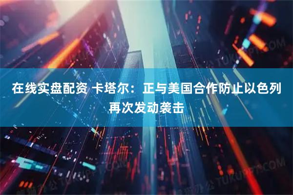 在线实盘配资 卡塔尔：正与美国合作防止以色列再次发动袭击