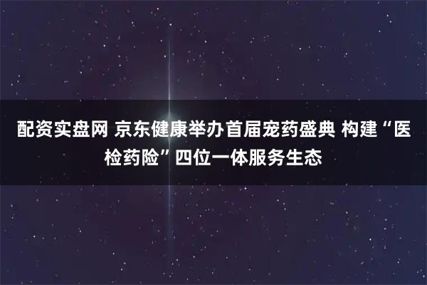 配资实盘网 京东健康举办首届宠药盛典 构建“医检药险”四位一体服务生态