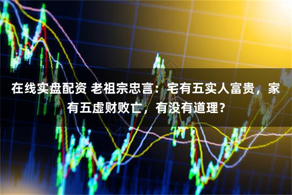 在线实盘配资 老祖宗忠言：宅有五实人富贵，家有五虚财败亡，有没有道理？