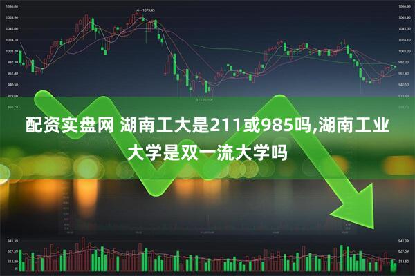 配资实盘网 湖南工大是211或985吗,湖南工业大学是双一流大学吗
